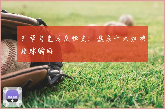 巴萨与皇马交锋史:盘点十大经典进球瞬间