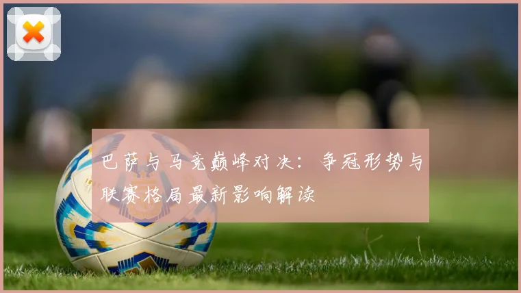 巴萨与马竞巅峰对决：争冠形势与联赛格局最新影响解读